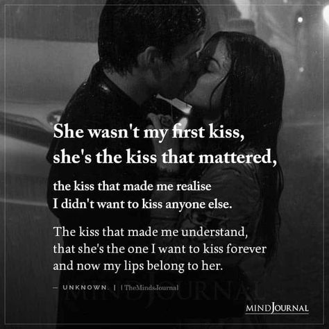 “She wasn’t my first kiss, she’s the kiss that mattered, the kiss that made me realise I didn’t want to kiss anyone else. The kiss that made me understand, that she’s the one I want to kiss forever and now my lips belong to her.” #lovequotes #firstkiss #love #relationship Passionate Love Quotes, Kissing Quotes, Soulmate Love Quotes, Soulmate Quotes, Husband Quotes, The Kiss, Romantic Love Quotes, First Kiss, Romantic Love