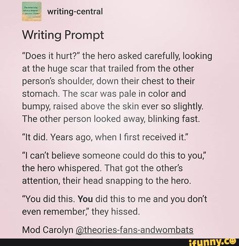 Writing Prompt "Does it hurt?" the hero asked carefully, looking at the huge scar that trailed from the other person's shoulder, down their chest to their stomach, The scar was pale in color and bumpy, raised above the skin ever so slightly. The other person looked away, blinking fast. "It did. Year... #writing #artcreative #writers #writing #prompts #writingprompts #prompt #does #hero #asked #carefully #looking #huge #scar #trailed #persons #shoulder #chest #stomach #the #pale #color #pic How To Write Amnesia, Amnesia Prompts, Amnesia Writing Prompt, Hero X Villain Prompts Dark, Hero And Villain Writing Prompts, Hero X Villain Prompts Dirty, Hero X Villain Prompts, Villain Writing Prompts, Villain Writing