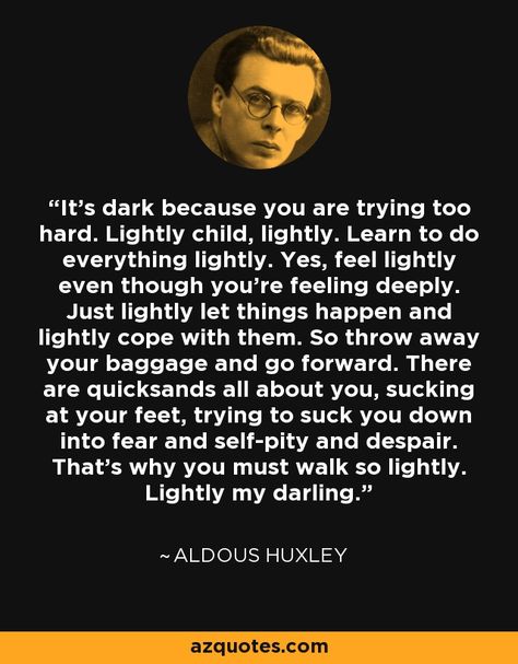 It's dark because you are trying too hard. Lightly child, lightly. Learn to do everything lightly. Yes, feel lightly even though you're feeling deeply. Just lightly let things happen and lightly cope with them. So throw away your baggage and go forward. There are quicksands all about you, sucking at your feet, trying to suck you down into fear and self-pity and despair. That's why you must walk so lightly. Lightly my darling. - Aldous Huxley Aldous Huxley Quotes, Trying Too Hard, Aldous Huxley, Vie Motivation, Dark Corners, Philosophy Quotes, Healing Quotes, Quotable Quotes, A Quote