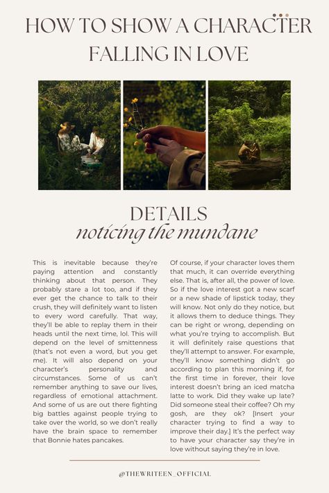 Characters in love spend a lot of time taking each other in. We pay attention to those we love. So a character in love will notice the small things about their love interest. The freckles they cover up with makeup. The way they have their coffee. What they do when they're nervous. Bonus points if it's something personal to them like a locket they never take off. #characterdevelopment #fallinginlove #writinganovel #bookwriting #thewriteen #writinginspiration #writingtips #romance #romancetips How To Make A Character Fall In Love, Love Interest Character, Writing Love Interests, How To Write Two Characters Falling In Love, Writing Falling In Love, How To Write A Character Falling In Love, How To Write Characters Falling In Love, Characters Falling In Love, Character Falling