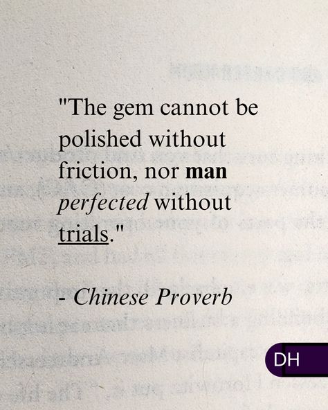 "The gem cannot be polished without friction, 
nor man perfected without trials." 

- Chinese Proverb 

-----

Embrace the adversity. 

The discomfort is short-lived.

The benefits and lessons last a lifetime. Japanese Proverbs Quotes, Chinese Proverbs Quotes, Quotes Chinese, Culture Quotes, Poetic Quote, Zen Quotes, Chinese Proverbs, Proverbs Quotes, Historical Quotes