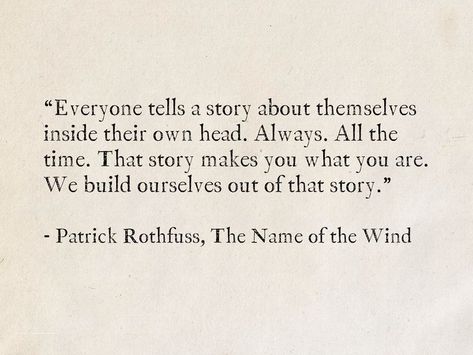 “Everyone tells a story about themselves inside their own head. Always. All the time. That story makes you what you are. We build ourselves out of that story.” - Patrick Rothfuss, The Name of the Wind #quotes #fantasy #books #TheKingkillerChronicle #PatrickRothfuss #story Best Literature Quotes Of All Time, The Random Stories Quotes, Her Story Quotes, Quotes About Names, Quotes About Authors, Quotes About Fiction, Best Literature Quotes, Being Seen Quotes, Quotes With Authors Name