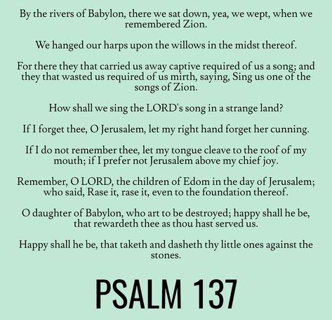 By the rivers of Babylon, there we sat down, yea, we wept, when we remembered Zion. We hanged our harps upon the willows in the midst thereof. For there they that carried us away captive required of us a song; and they that wasted us required of us mirth, saying, Sing us one of the songs of Zion… Psalm 137 (KJV) Hoodoo Psalms, Psalm 137, Rivers Of Babylon, Book Of Psalms, Study Scripture, Christian Quotes God, Daily Positive Affirmations, Quotes God, Daily Bread