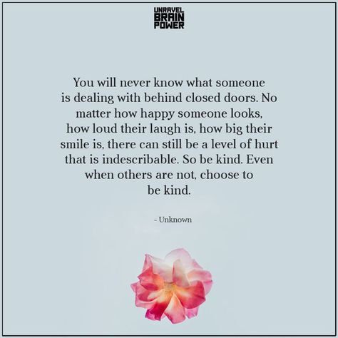 You will never know what someone is dealing with behind closed doors. No matter how happy someone looks, how loud their laugh is, how big their smile is, there can still be a level of hurt that is indescribable. So be kind. Even when others are not, choose to be kind. —Unknown Door Quotes, Behind Closed Doors, To Be Kind, Brain Power, Lesson Quotes, Life Lesson Quotes, Closed Doors, Loving Someone, Wise Quotes