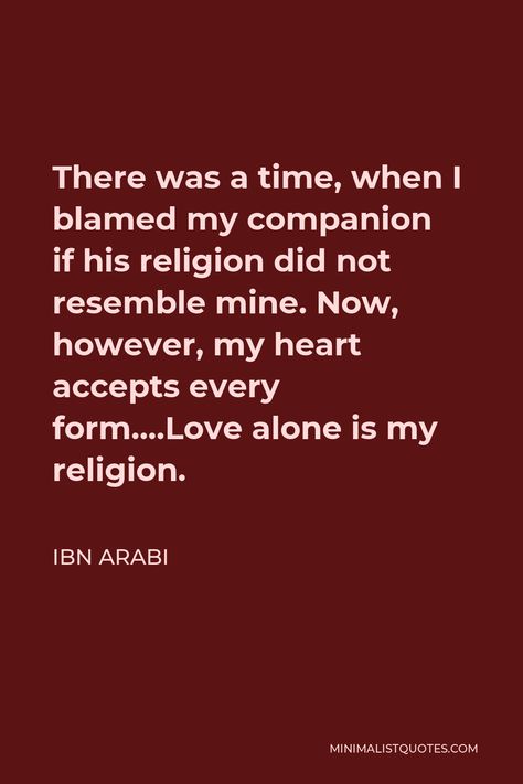 Ibn Arabi Quote: There was a time, when I blamed my companion if his religion did not resemble mine. Now, however, my heart accepts every form....Love alone is my religion. Ibn Arabi Quotes, Ibn Arabi, Love Is My Religion, General Quotes, God's Heart, Faith In Love, One Liner, Torah, When You Know