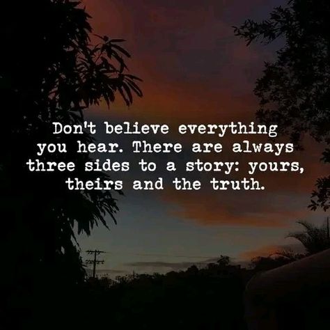 Don't believe everything you hear. There are always three side of the story: yours, their and the truth. Do not argue about things that are not seeing by you, this is reality. This is a Quote to live by.Motivational quote,  positive quote, inspirational quotes, daily quote, powerful quote. My Posts Are Not Directed To Anyone, Side Piece Quotes, My Side Of The Story Quotes, Two Sides To Every Story Quotes, Your Side Of The Story, Positive Quotes About Love, Pieces Quotes, Inspirational Wall Quotes, Betrayal Quotes