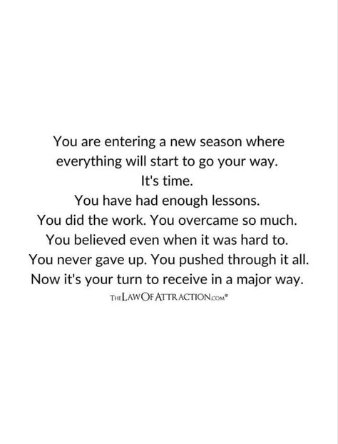 You are entering a new season where everything will start to go your way. It's time. You have had enough lessons. You did the work. You overcame so much. You believed even when it was hard to. You never gave up. You pushed through it all. Now it's your turn to receive in a major way. Its My Turn Now Quotes, Never Gave Up Quotes, When Is It My Turn Quotes, When Will It Be My Turn Quotes, Pushing Through Quotes Hard Times, It’s Over, Upward Spiral, Mind Change, Never Give Up Quotes