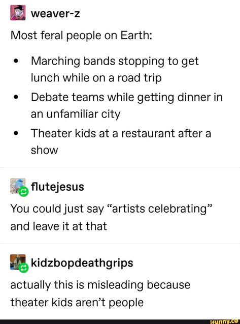 weaver-z Most feral people on Earth: ' Marching bands stopping to get lunch while on a road trip 0 Debate teams while getting dinner in an unfamiliar city . Theater kids at a restaurant after a show You could just say “artists celebrating” and leave it at that % kidzbopdeathgrips actually this is misleading bec... #theatre #artcreative #weaver #most #feral #people #marching #bands #stopping #get #lunch #while #road #trip #debate #teams #getting #dinner #unfamiliar #city #theater #kids #pic Feral People, Theatre Jokes, Marching Bands, Band Jokes, Band Humor, Funny Tumblr Posts, Music Humor, Theatre Kid, Music Memes