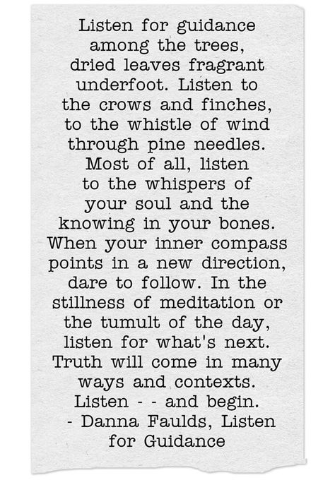 Listen for guidanceamong the trees,dried leaves fragrantunderfoot. Listen tothe crows and finches,to the whistle of windthrough pine needles.Most of all, listento the whispers ofyour soul and theknowing in your bones.When your inner compasspoints in a new direction,dare to follow. In thestillness of meditation orthe tumult of the day,listen for what's next.Truth will come in manyways and contexts.Listen - - and begin. - Danna Faulds, Listen for Guidance Danna Faulds Poems, Danna Faulds, Yoga Poems, Listening Quotes, Yoga Wisdom, Yoga Teacher Resources, Soul Collage, The Whispers, Finches