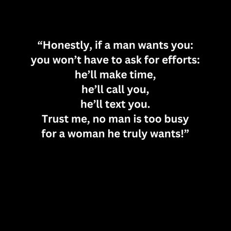 “Honestly, if a man wants you: you won’t have to ask for efforts: he’ll make time, he’ll call you, he’ll text you. Trust me, no man is too busy for a woman he truly wants!” If He Can Go Without Talking To You, When He Starts Acting Different, If A Man Wants To Be With You He Will, No Man Is Too Busy, If He Wanted To He Would Quotes, Waiting Quotes, Real Men Quotes, Effort Quotes, Wasting My Time