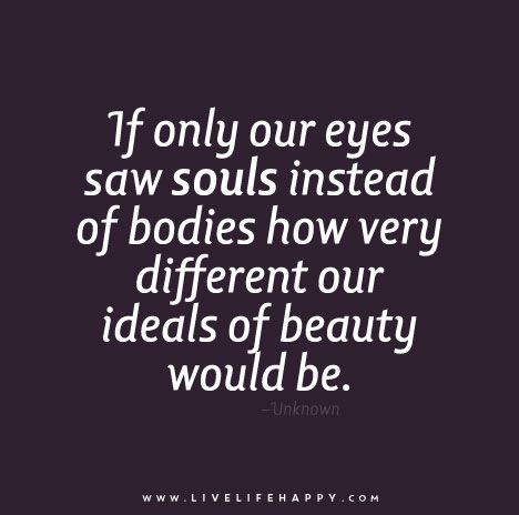 If only our eyes saw souls instead of bodies how very different our ideals of beauty would be. Eyes Quotes Soul, Eye Quotes, Live Life Happy, Love Life Quotes, Life Quotes To Live By, If Only, Beautiful Quotes, Great Quotes, True Quotes