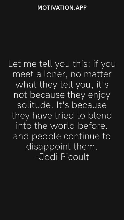 Let me tell you this: if you meet a loner, no matter what they tell you, it's not because they enjoy solitude. It's because they have tried to blend into the world before, and people continue to disappoint them. -Jodi Picoult From the Motivation app: https://motivation.app Musicians Quotes, Loner Quotes, Jodi Picoult Quotes, Musician Quotes, Cheesy Quotes, Jodi Picoult, Motivation App, Social Pressure, Relatable Stuff