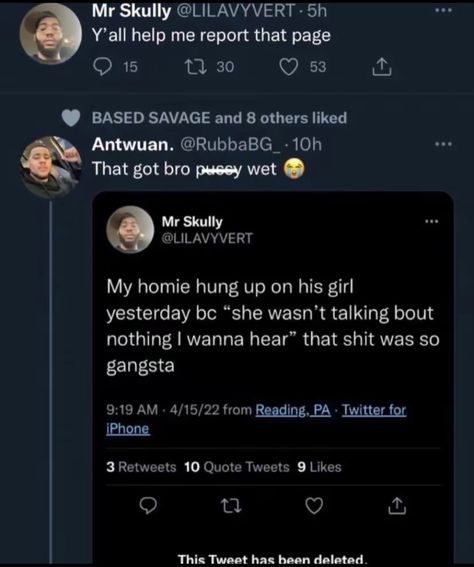 Mr Skully @LILAVYVERT • 5h Y'all help me report that page • 15 17 30 © 53 BASED SAVAGE and 8 others liked Antwuan. @RubbaBG_ • 10h That got bro pusey wet Mr Skully @LILAVYVERT My homie hung up on his girl yesterday be "she wasn't talking bout nothing I wanna hear" that shit was so gangsta 9:19 AM • 4/15/22 from Reading, PA • Iwitter for iPhone 3 Retweets 10 Quote Tweets 9 Likes 17 This Tweet has been deleted. Tweet Has Been Deleted, Deleted Tweet, Reading Pa, 10th Quotes, Iphone 3, Have A Laugh, Hung Up, Tweet Quotes, Help Me