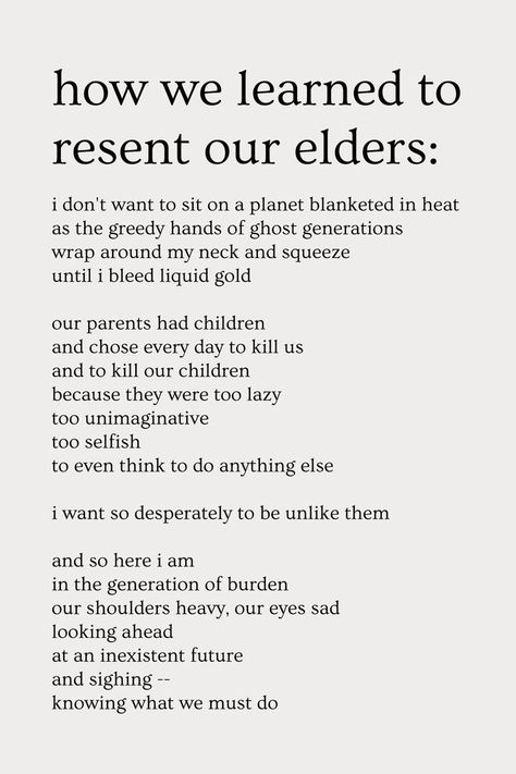 how we learned to resent our elders:
i don't want to sit on a planet blanketed in heat
as the greedy hands of ghost generations
wrap around my neck and squeeze
until i bleed liquid gold

our parents had children
and chose every day to kill us
and to kill our children
because they were too lazy
too unimaginative
too selfish
to even think to do anything else

i want so desperately to be unlike them

and so here i am
in the generation of burden
our shoulders heavy, our eyes sad
looking ahead
at... Change Poems, Change Poem, Earth Poems, Nature Poetry, Save Environment, Divine Feminine Spirituality, Divine Feminine, Do Anything, Book Worms