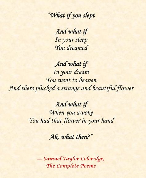 What If You Slept?  By Samuel Taylor Coleridge    “What if you slept  And what if  In your sleep  You dreamed  And what if  In your dream  You went to heaven  And there plucked a strange and beautiful flower And what if  When you awoke  You had that flower in your hand  Ah, what then?” Samuel Taylor Coleridge Poems, Samuel Taylor Coleridge Quotes, Coleridge Quotes, Coleridge Poems, Famous Short Poems, Lang Leav Poems, Spiritual Readings, Wayne Dyer Quotes, Samuel Taylor Coleridge