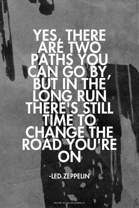 Yes, there are two paths you can go by, but in the long run There's still time to change the road you're on - -Led Zeppelin | Sofia made this with Spoken.ly: Led Zeppelin Album, Classic Rock Lyrics, Led Zeppelin Lyrics, 365 Jar, Two Paths, Rock Quotes, Robert Plant Led Zeppelin, Song Lyric Quotes, Senior Quotes