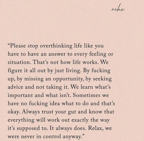 “Please stop overthinking life like you  have to have an answer to every feeling or  situation. That’s not how life works. We  figure it all out just by living. By f***ing  up, by missing an opportunity, by seeking  advice and not taking it. We learn what’s  important and what isn’t. Sometimes we  have no f***ing idea what to do and that’s  okay. Always trust your gut and know that  everything will work out exactly the way  it’s supposed to. It always does. Relax, we  were never in control Life Together Quotes, Trust Me Quotes, Guts Quotes, Find Myself Quotes, Its Okay Quotes, Down Quotes, Stop Overthinking, Together Quotes, Outing Quotes