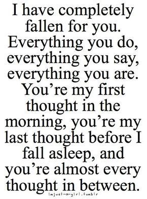 When your mind can't stop running circles about someone.   "I have completely fallen for you. Everything you do, everything you say, everything you are. You're my first thought in the morning, you're my last thought before I fall asleep, and you're almost Great Love Quotes, Romantic Quotes For Her, February Nails, 25th Quotes, Soulmate Love Quotes, Girlfriend Quotes, Falling In Love Quotes, Soulmate Quotes, Fallen In Love