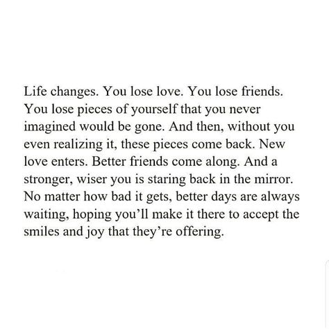 Life changes. You lose love, You lose friends. You lose pieces of ourself that yo never imagined would be gone. And then, without you even realizing it, these pieces come back. New love enters. Better friends come along. And a stronger, wiser you is staring back in the mirror. No matter how bad it gets, better days are always waiting, hoping you'll make it there to accept the smiles & joy that they're offering. Bad Friend Quotes, Losing Friends Quotes, Come Back Quotes, Without You Quotes, Lose Friends, Lost Love Quotes, Better Friends, Lost Quotes, Live Life Happy