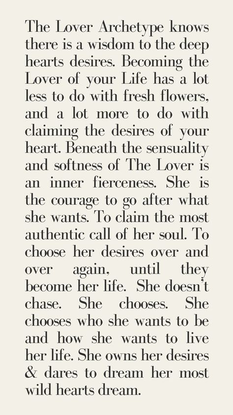 The Lover Archetype knows there is a wisdom to the deep hearts desires. Becoming the Lover of your Life has a lot less to do with fresh flowers, and a lot more to do with claiming the desires of your heart. Beneath the sensuality and softness of The Lover is an inner fierceness. She is the courage to go after what she wants. To claim the most authentic call of her soul. To choose her desires over and over again, until they become her life.  She doesn’t chase. She chooses. female archetypes The Lover Feminine Archetype Aesthetic, Lover Feminine Archetype, The Lover Archetype Aesthetic, Lover Archetype Aesthetic, The Lover Archetype, Archetype Aesthetic, Lover Archetype, Female Archetypes, Feminine Lifestyle