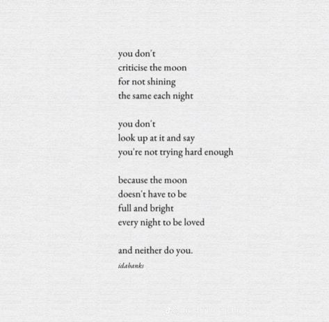 you don't criticise the moon for not shining the same each night
you don't
look up at it and say
you're not trying hard enough
because the moon doesn't have to be full and bright
every night to be loved
and neither do you.
idabanks Self Criticism, Criticism Quotes, Audre Lorde, Happy Words, Self Quotes, Try Harder, Looking Up, Relationship Quotes, Affirmations