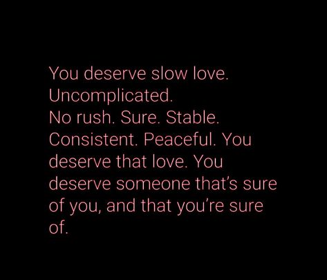 You deserve slow love. Uncomplicated. No rush. Sure. Stable. Consistent. Peaceful. You deserve that love. You deserve someone that's sure of you, and that you're sure of. #Love #Quotes No Rush Quotes Relationships, You Are Deserving Of Love, You Are Deserving Quotes, I Deserve Love Quotes, Slow Love Quotes, You Deserve Someone Who Quotes, You Deserve Better Quotes, Rush Quotes, Deserve Better Quotes