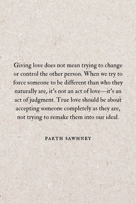 Giving love does not mean trying to change or control the other person. When we try to force someone to be different than who they naturally are, it's not an act of love—it's an act of judgment. We are saying to them "You are not good enough the way you are. You need to change to meet my expectations." True love should be about accepting someone completely as they are, not trying to remake them into our ideal. Accept Others For Who They Are, Accepting People For Who They Are, Second Option Quotes, Accepting Love, Love Should Be, Option Quotes, Giving Love, Be With Someone, Love Signs