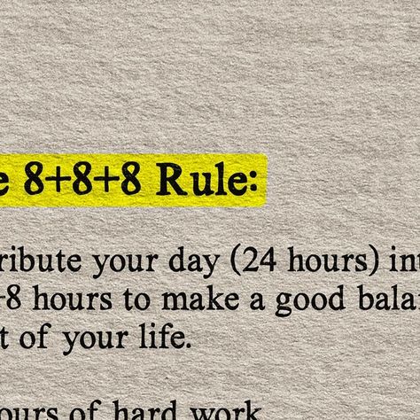 Business | Entrepreneurship | Self Improvement on Instagram: "Looking for balance in your life? 

Try the 8+8+8 Rule! This simple formula helps you achieve a well-rounded life.

The 8+8+8 Rule divides your 24-hour day into three parts: 8 hours of hard work, 8 hours of good sleep, and 8 hours for personal well-being. 

🕒 8 hours of hard work: Focus on your career, studies, or any productive activities. This is the time to make progress towards your goals.

😴 8 hours of good sleep: Never underestimate the power of a good night’s sleep. It rejuvenates your body and mind for the next day.

💖 8 hours for 3Fs, 3Hs, and 3Ss: Spend quality time with Family, Friends, and Faith. Take care of your Health, Hygiene, and Hobbies. Nourish your Soul, engage in Service, and always find reasons to Smile. You Work 8 Hours To Live 4, 8 8 8 Rule Time Management, 8 8 8 Rule Time, 8 8 8 Rule, 8 Hours Sleep, Productive Activities, Work Focus, Quality Time With Family, Nourish Your Soul