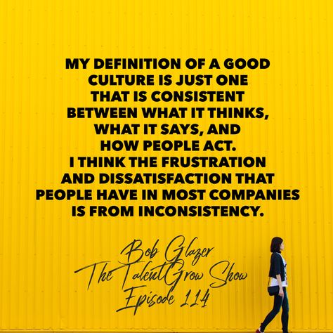 “My definition of a good culture is just one that is consistent between what it thinks, what it says, and how people act. I think the frustration and dissatisfaction that people have in most companies is inconsistency.” ~ Bob Glazer, founder, CEO and best selling author on episode 114 of the TalentGrow Show podcast with Halelly Azulay.  ___ 🎧 Listen here: http://www.talentgrow.com/podcast/episode114 ___ 114: Building a Positive, Consistent Company Culture Your Team will Rave About with CEO Bob Workplace Culture Quotes, Work Culture Quotes, Building Culture At Work, Positive Culture At Work, Culture In The Workplace Quotes, Company Culture Quotes, When Employees Take Advantage, Creating Culture, Hr Ideas