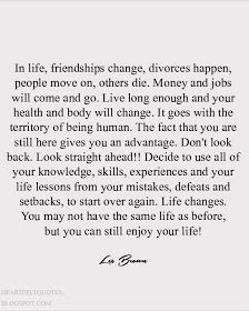 In life, friendships change, divorces happen, people move on, others die. Money and jobs will come and go. Live long enough and your hea... Failed Friendship, You Changed Quotes, Love And Life Quotes, Change Your Life Quotes, Moving Forward Quotes, Modern Poetry, People Come And Go, Knowledge And Wisdom, Enjoy Your Life