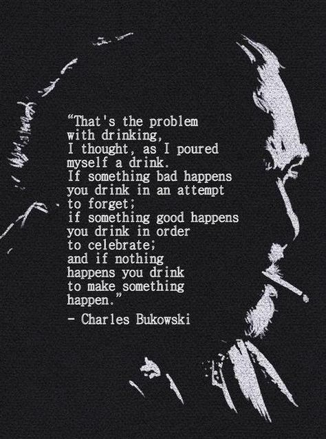 “That's the problem with drinking, I thought, as I poured myself a drink. If something bad happens you drink in an attempt to forget; if something good happens you drink in order to celebrate; and if nothing happens you drink to make something happen.”- Charles Bukowski, Women. Poem. Quote Charles Bukowski Quotes, Drink If, Literature Quotes, Charles Bukowski, Poem Quotes, Bukowski, A Drink, Love Words, Poetry Quotes