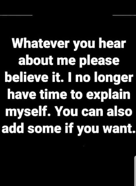 Whatever you hear about me please believe it. I no longer have time to explain myself. You can also add some if you want. Say What You Want About Me, Im No Longer Available Quotes, Not Explaining Myself Quotes, Whatever You Hear About Me Believe It, I No Longer Have Time For Quotes, Done Explaining Myself Quotes, I Dont Have To Explain Myself Quotes, Believe What You Hear About Me, I Dont Need To Explain Myself Quotes