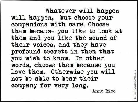 Whatever will happen will happen, but choose your companions with care. Choose them because you like to look at them and you like the sound of their voices, and the have profound secrets in them that you wish to know. In other words, choose them because you love them. Otherwise you will not be able to bear their company for very long. - Anne Rice, The Vampire Lestat #book #quotes Lestat Quotes, Anne Rice Quotes, Rice Quotes, Ann Rice, Unusual Quotes, Vampire Lestat, Anne Rice, Short Poems, Love Books