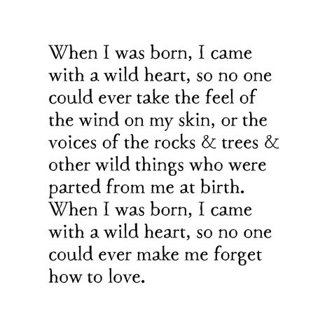 When I was born, I came with a wild heart, so no one could ever take the feel of the wind on my skin, or the voices of the rocks & trees & other wild things who were parted from me at birth. When I was born, I came with a wild heart, so no one could ever make me forget how to love. ﻿available as either a contemporary or bird & brush... description wood species will vary according to what we have on hand average dimensions: 4" W x 5" H x 7/8" D each block is shaped & painted here in the studio wi Wild Heart Aesthetic, Mirrors Quotes, Wild Heart Tattoo, Wild Is The Wind, Inspirational Quotes Background, Wild Love, She Quotes, Wild Heart, How To Love