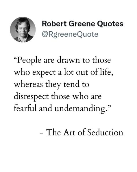 People are drawn to those who expect a lot out of life, whereas they tend to disrespect those who are fearful and undemanding. Not affiliated with Author Robert Greene. Explanation in the bio. #robertgreene #philosophy #rgreenequote #lifestyle #power #books #quotes #psychology Robert Greene Quotes, 48 Laws Of Power, Robert Greene, Art Of Seduction, Stoicism Quotes, Philosophy, Self Improvement, Psychology, Quotes