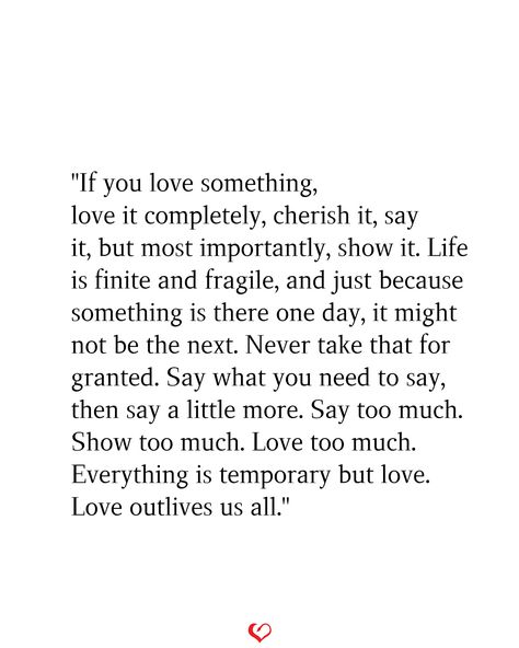 "If you love something, love it completely, cherish it, say it, but most importantly, show it. Life is finite and fragile, and just because something is there one day, it might not be the next. Never take that for granted. Say what you need to say, then say a little more. Say too much. Show too much. Love too much. Everything is temporary but love. Love outlives us all." Never Be Ashamed Of How Much You Love, This Love Is Different Quotes, Say What You Need To Say Quotes, Lifelong Love Quotes, If You Love Something Love It Completely, Cherish The Ones You Love Quotes, Life Is So Fragile Quotes, Quotes About Loving Too Much, If You Love Them Set Them Free