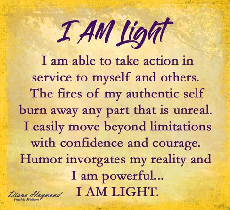 I AM Light. I am able to take action in service to myself and others. The fires of my authentic self burn away any part that is unreal. I easily move beyond limitations with confidence and courage. Humor invigorates my reality and I am powerful... I AM LIGHT. #DailyAffirmations #psychicmedium #dianahaymond #spiritual #healer #teacher #lifecoach I Am Light Affirmations, Light Affirmations, I Am Light, Spirit Connection, I Am Powerful, I Am The Light, Good Night Prayer Quotes, Yoga Poses Advanced, Good Night Prayer