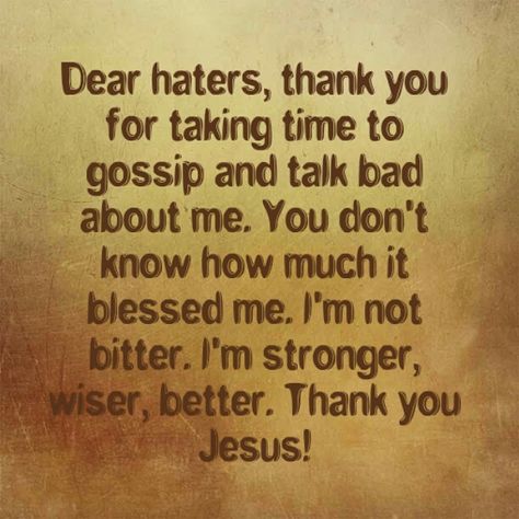 Haters, You Don’t Know How Much You Blessed Me – I Just Want to Say Thank You! Dear Haters, Thank  you for taking time to gossip and talk bad about me. You don’t know how much it blessed me. I’m not bitter. I’m stronger, wiser, better. Thank you Jesus! Be blessed! -JD Luke 6:28 Bless them that curse you, and pray for them which despitefully use you. (KJV) Don’t Gossip Quotes, Bragging Quotes, People Who Gossip, Criticism Quotes, Blessed And Highly Favored, Gossip Quotes, Dear Haters, Stories With Moral Lessons, Highly Favored