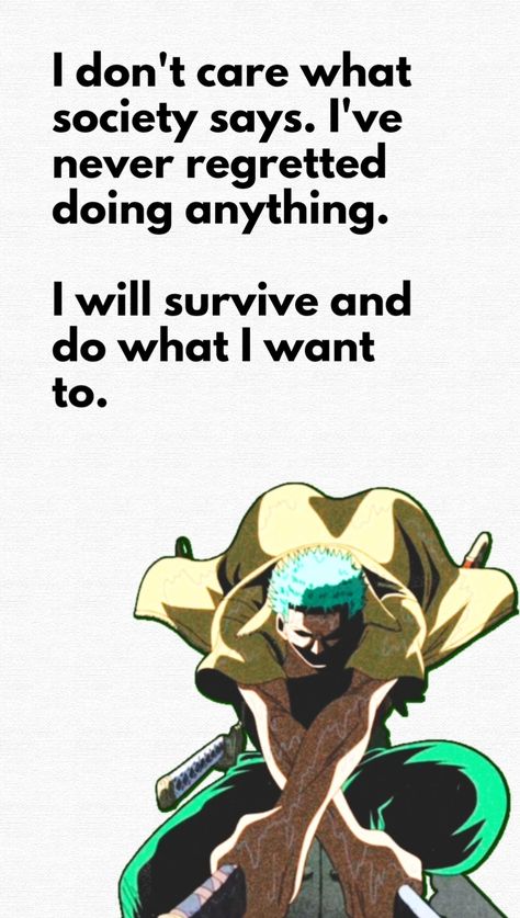 This pin has a quote by Roronoa Zoro from One Piece : "I don't care what society says. I've never regretted doing anything. I will survive and do what I want to." One Piece Motivational Quotes, Zoro One Piece Quotes, Zoro Quotes Wallpaper, Anime Quotes One Piece, One Piece Quotes Wallpaper, Roronoa Zoro Quotes, One Piece Quote, Zoro Quotes, Logic Quotes