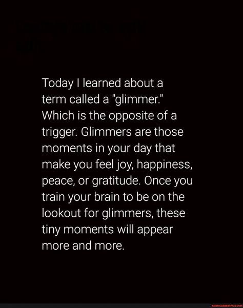 Focus on the glimmers ✨ 🌟🌟 Follow @themindsjournal for more . . . . . #Themindsjournal #Glimmers #Happiness - Today I learned about a term called a "glimmer.' Which is the opposite of a trigger. Glimmers are those moments in your day that make you feel joy, happiness, peace, or gratitude. Once you train your brain to be on the lookout for glimmers, these tiny moments will appear more and more. - America’s best pics and videos Today I Learned, Only In America, Train Your Brain, Best Pics, Top Memes, Day Book, More And More, Women Humor, Animal Quotes