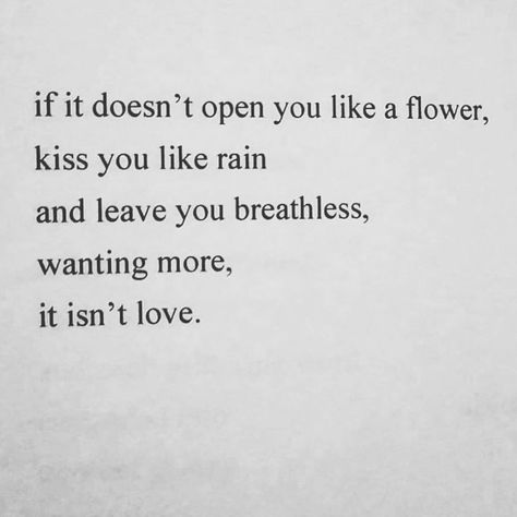 If it doesn't open you like a flower, kiss you like rain, and leave you breathless, wanting more, it isn't love  (@killakarafornia) Describe A Kiss, Describe Love, Mark Anthony, Sweet Romantic Quotes, Finally Happy, Gonna Love You, Felt Letter Board, Inspirational Quotes With Images, Wanting More