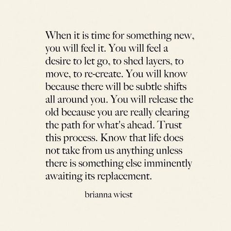 When it's time for something new, you will feel it. You will fee a desire to let go to shed layers, to move, to re-create. You will know because there will be subtle shifts all around you. You will release the old because you are really clearing the path for what's ahead. Trust this process. Know that life does not take from s anything unless there is something else imminently awaiting its replacement. | Thank you @briannawiest Brianna Weist, New Energy, What’s Going On, Feel It, New You, Note To Self, Pretty Words, Beautiful Words, Mantra