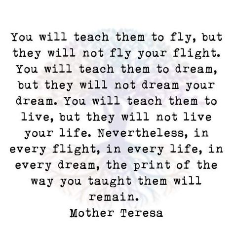 You will teach them to fly, but they will not fly your flight. You will teach them to dream, but they will not dream your dream. You will teach them to live, but they will not live your life. Nevertheless, in every flight, in every life, in every dream, the print of the way you taught them will remain. Mother Teresa Mother Teresa Prayer, Mother Theresa Quotes, Fly Quotes, Pursue Your Dreams, Mother Teresa Quotes, Positive Lifestyle, Catholic Quotes, Words Worth, Kindness Quotes