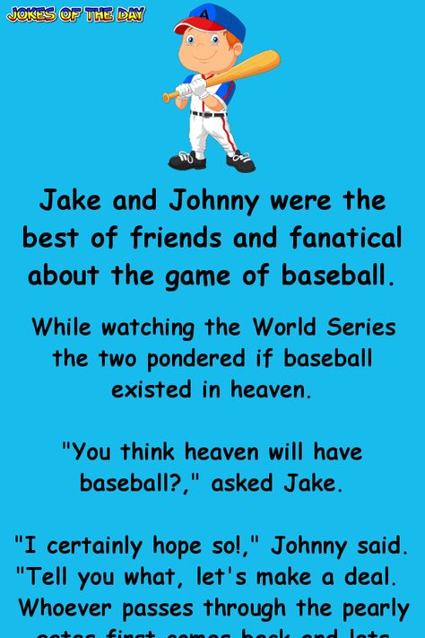 Jake and Johnny were the best of friends and fanatical about the game of baseball. While watching the World Series the two pondered if baseball existed in heaven. "You think heaven will have baseball?," asked Jake. "I certainly hope so!," Johnny said. "Tell you what, let's make a deal.  Whoever passes through the pearly gates first comes back and lets the other know if there's baseball." "Deal," said Jake. They shook hands and sealed the deal. Sadly, moments later, as their team hits the game Baseball Jokes, Laughter Therapy, Clean Funny Jokes, Alcohol Humor, Best Of Friends, Clean Jokes, Best Funny Jokes, Play Baseball, Joke Of The Day