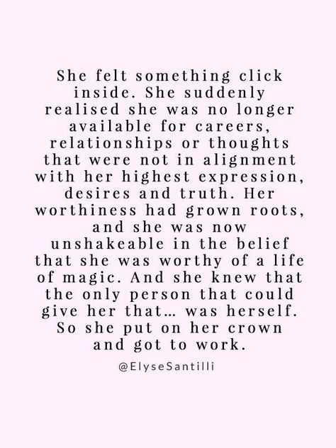 She felt something click inside. She suddenly realised she was no longer available for careers, relationships or thoughts that were not in alignment with her highest expression, desires and truth. Her worthiness had grown roots and she was now unshakeable in the belief that she was worthy of a life of magic. And she knew that the only person that could give her that. was herself So she put on her crown and got to work Life Quotes Love, Self Quotes, New Energy, Uplifting Quotes, Self Love Quotes, Something Else, The Words, Arduino, Mantra