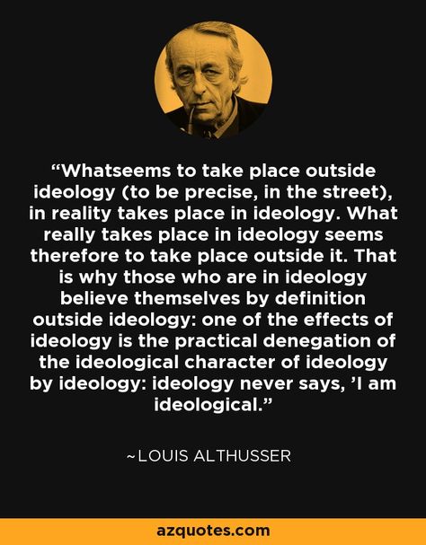 Whatseems to take place outside ideology (to be precise, in the street), in reality takes place in ideology. What really takes place in ideology seems therefore to take place outside it. That is why those who are in ideology believe themselves by definition outside ideology: one of the effects of ideology is the practical denegation of the ideological character of ideology by ideology: ideology never says, 'I am ideological.' The Outsiders, Quotes, Movie Posters, Film Posters