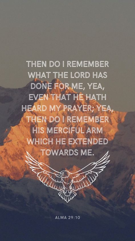 The background is a photo of a mountain peak at sunset, in the center is a quote in a white sans serif font in all caps. The quote says: then do I remember what the Lord has done for me, yea, even that He hath heard my prayer; yea then do I remember His merciful arm which he extended toward me. Under the quote is a white line drawing of an eagle with its wings spread. Under that in a much smaller font is the verse reference: Alma 29:10 Book Of Mormon Wallpaper Aesthetic, Quotes About The Book Of Mormon, Book Of Mormon Wallpaper, Book Of Mormon Verses, Lds Scripture Study Journal, Mormon Aesthetic, Book Of Mormon Quotes, Wallpaper Scripture, Marketing Assignment