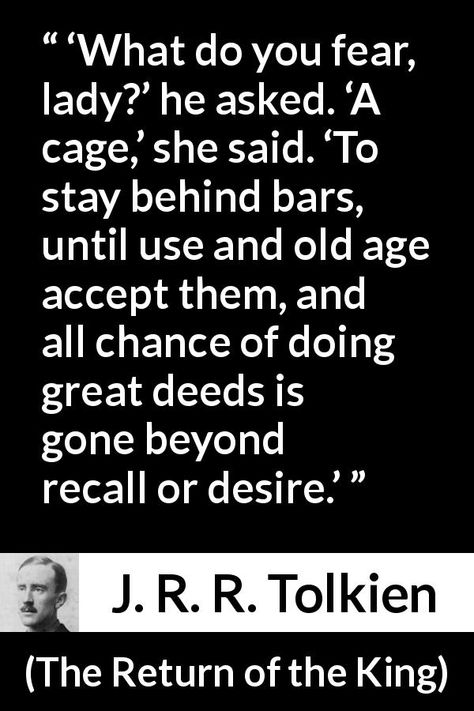 J. R. R. Tolkien quote about fear from The Return of the King (1955) - ‘What do you fear, lady?’ he asked. ‘A cage,’ she said. ‘To stay behind bars, until use and old age accept them, and all chance of doing great deeds is gone beyond recall or desire.’ Lord Of The Rings Quotes, Lotr Quotes, The Return Of The King, Tolkien Quotes, Fear Quotes, J R R Tolkien, Character Quotes, Behind Bars, Old Age