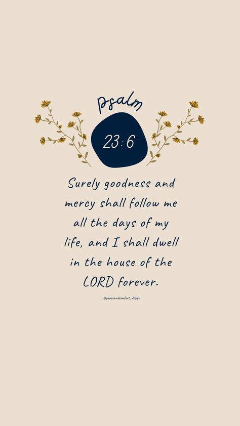 Bible verse: Surely goodness and mercy shall follow me all the days of my life, and I shall dwell in the house of the LORD forever. 

#bibleverses #bibleverse #verseoftheday #peaceandcomfortdesign #biblejournaling #godislove  #journaling #smallart #smallartist #wallpaper #cutedesign  #psalm #biblequote #peaceandcomfort Bible Verse About Wisdom, See The Good Quotes, Dwell In The House Of The Lord, Psalm 37:23-24 Wallpaper, Psalms 27:4 Wallpaper, Psalm 27:4 Wallpaper, Psalm 25:4-5 Wallpaper, Psalm 62:1-2 Wallpaper, Sunday Bible Verses