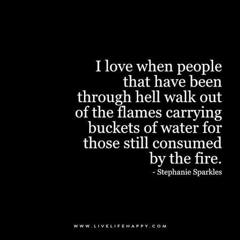 I love when people that have been through hell walk out of the flames carrying buckets of water for those still consumed by the fire. - Stephanie Sparkles Live Life Happy, Quote Love, E Card, Quotes About Strength, Inspirational Quotes Motivation, Positive Thoughts, The Fire, Great Quotes, Inspirational Words